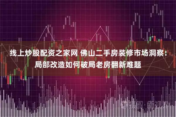 线上炒股配资之家网 佛山二手房装修市场洞察：局部改造如何破局老房翻新难题