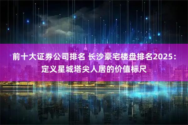 前十大证券公司排名 长沙豪宅楼盘排名2025：定义星城塔尖人居的价值标尺