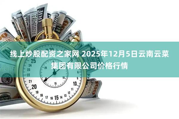 线上炒股配资之家网 2025年12月5日云南云菜集团有限公司价格行情
