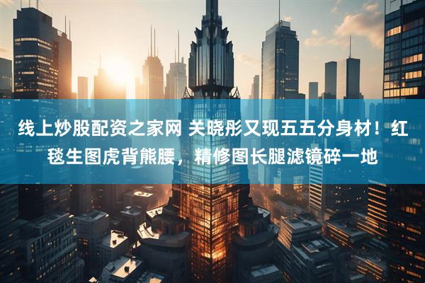 线上炒股配资之家网 关晓彤又现五五分身材！红毯生图虎背熊腰，精修图长腿滤镜碎一地