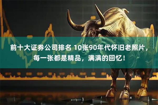 前十大证券公司排名 10张90年代怀旧老照片，每一张都是精品，满满的回忆！