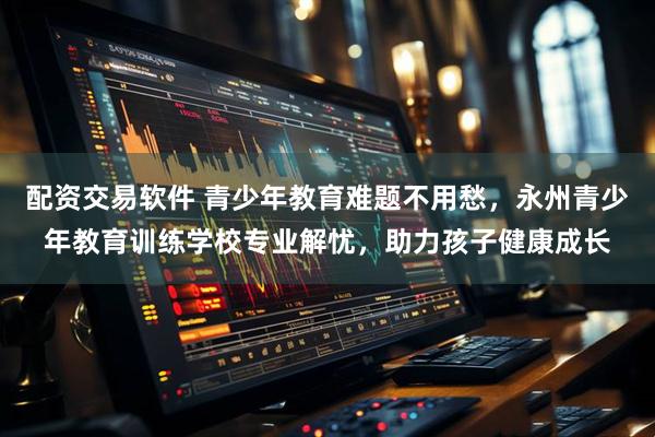 配资交易软件 青少年教育难题不用愁，永州青少年教育训练学校专业解忧，助力孩子健康成长