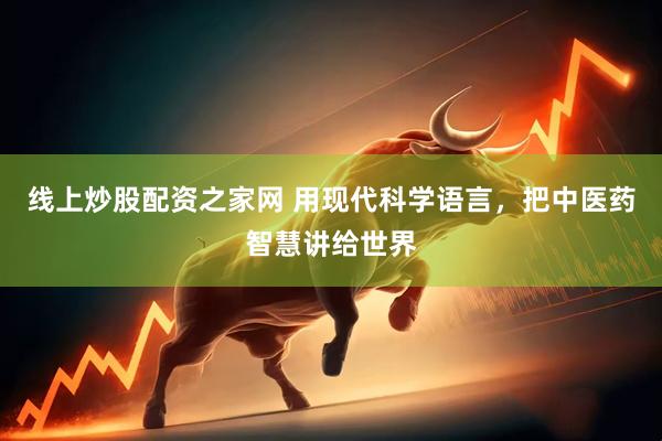 线上炒股配资之家网 用现代科学语言，把中医药智慧讲给世界