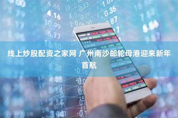 线上炒股配资之家网 广州南沙邮轮母港迎来新年首航