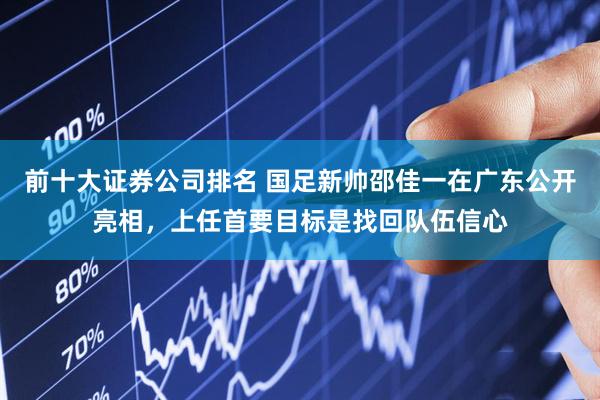 前十大证券公司排名 国足新帅邵佳一在广东公开亮相，上任首要目标是找回队伍信心