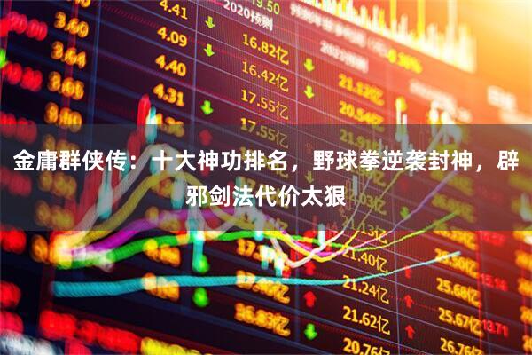 金庸群侠传：十大神功排名，野球拳逆袭封神，辟邪剑法代价太狠