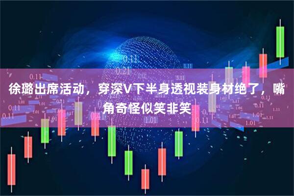 徐璐出席活动，穿深V下半身透视装身材绝了，嘴角奇怪似笑非笑