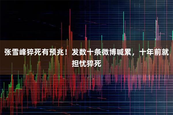 张雪峰猝死有预兆！发数十条微博喊累，十年前就担忧猝死