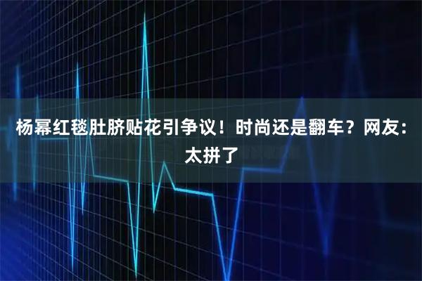 杨幂红毯肚脐贴花引争议！时尚还是翻车？网友：太拼了