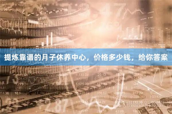 提炼靠谱的月子休养中心，价格多少钱，给你答案
