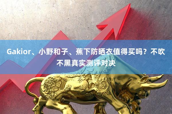 Gakior、小野和子、蕉下防晒衣值得买吗？不吹不黑真实测评对决