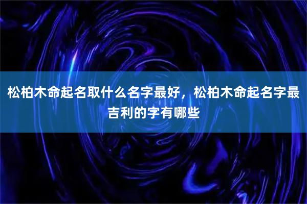 松柏木命起名取什么名字最好，松柏木命起名字最吉利的字有哪些