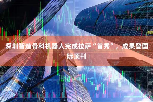 深圳智造骨科机器人完成拉萨“首秀”，成果登国际顶刊