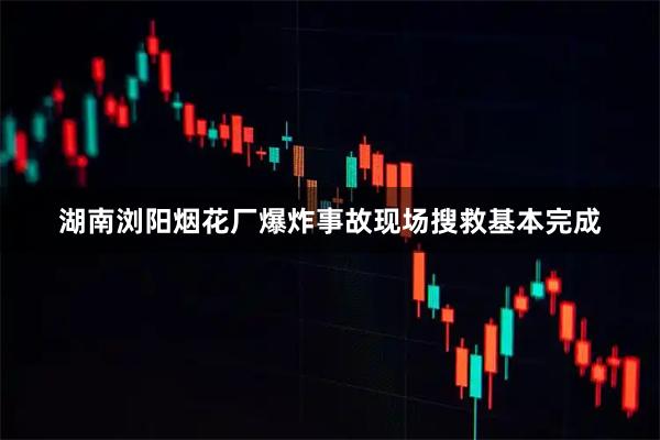 湖南浏阳烟花厂爆炸事故现场搜救基本完成