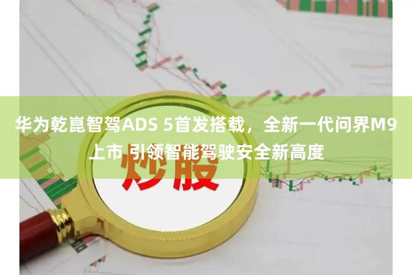 华为乾崑智驾ADS 5首发搭载，全新一代问界M9上市 引领智能驾驶安全新高度
