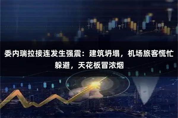 委内瑞拉接连发生强震：建筑坍塌，机场旅客慌忙躲避，天花板冒浓烟