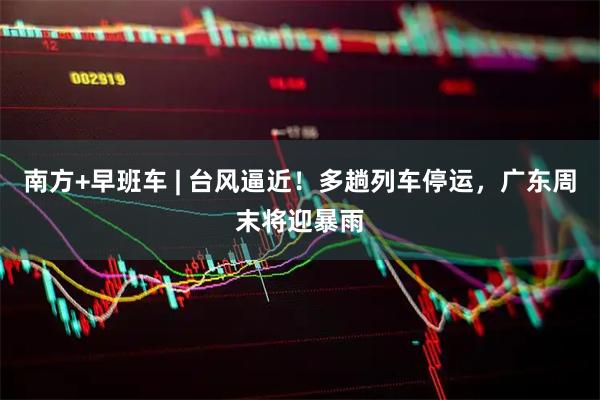 南方+早班车 | 台风逼近！多趟列车停运，广东周末将迎暴雨