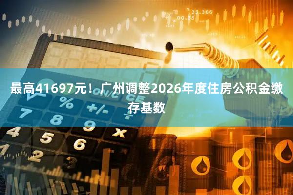 最高41697元！广州调整2026年度住房公积金缴存基数