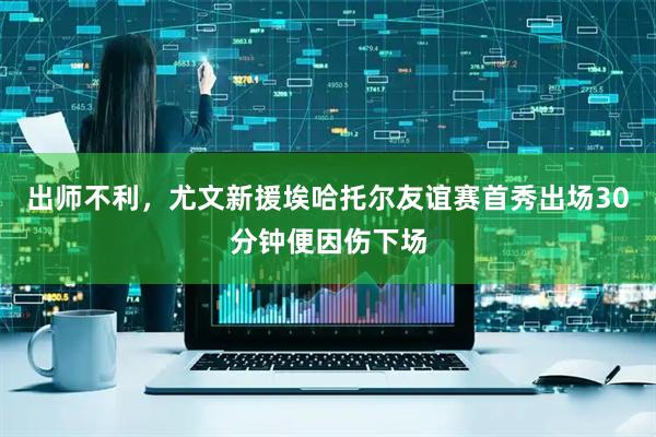 出师不利，尤文新援埃哈托尔友谊赛首秀出场30分钟便因伤下场