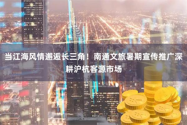当江海风情邂逅长三角！南通文旅暑期宣传推广深耕沪杭客源市场