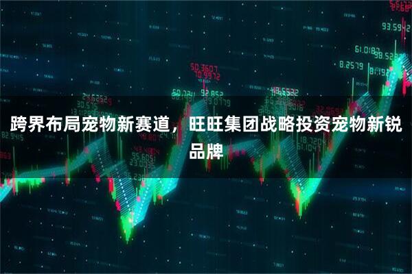 跨界布局宠物新赛道，旺旺集团战略投资宠物新锐品牌